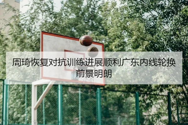 周琦恢复对抗训练进展顺利广东内线轮换前景明朗