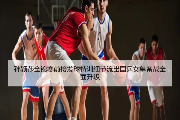 孙颖莎全锦赛前接发球特训细节流出国乒女单备战全面升级