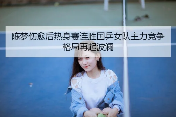 陈梦伤愈后热身赛连胜国乒女队主力竞争格局再起波澜