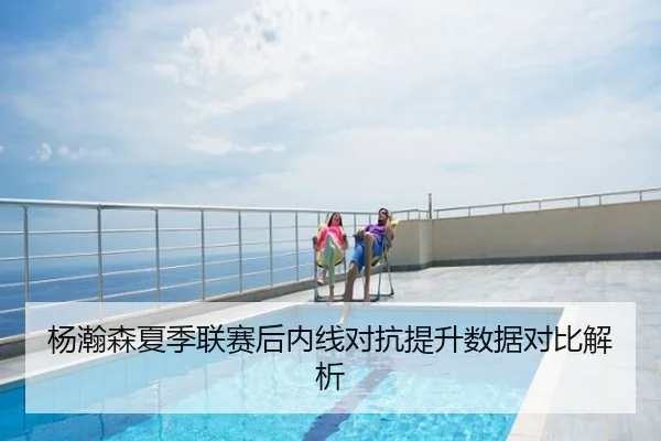 杨瀚森夏季联赛后内线对抗提升数据对比解析